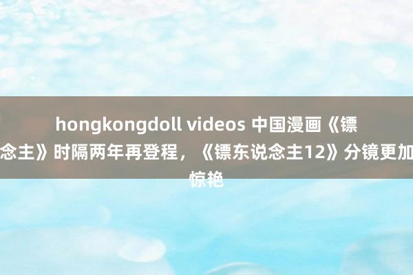 hongkongdoll videos 中国漫画《镖东说念主》时隔两年再登程，《镖东说念主12》分镜更加惊艳