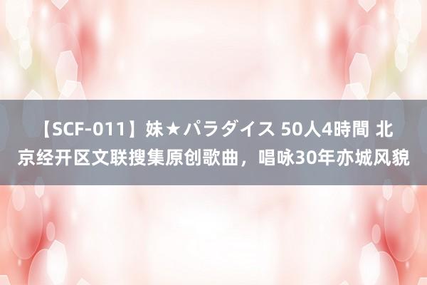 【SCF-011】妹★パラダイス 50人4時間 北京经开区文联搜集原创歌曲，唱咏30年亦城风貌