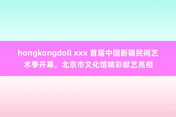 hongkongdoll xxx 首届中国新疆民间艺术季开幕，北京市文化馆精彩献艺亮相