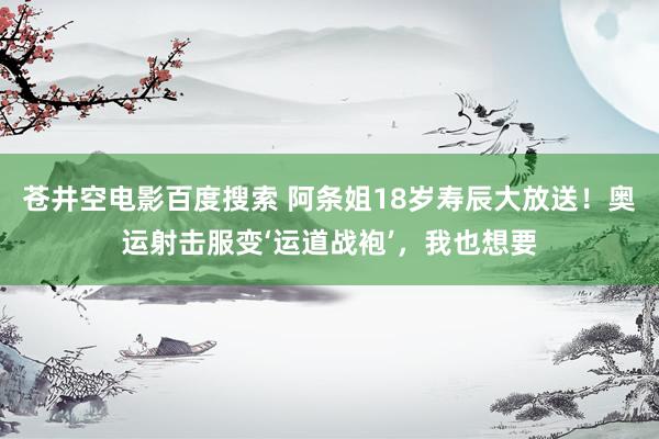 苍井空电影百度搜索 阿条姐18岁寿辰大放送！奥运射击服变‘运道战袍’，我也想要