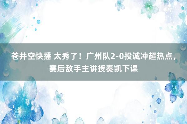 苍井空快播 太秀了！广州队2-0投诚冲超热点，赛后敌手主讲授奏凯下课