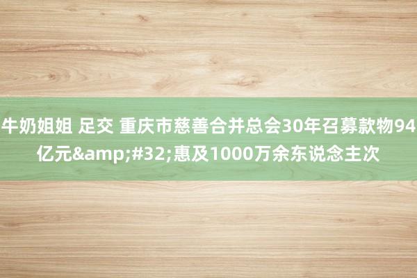 牛奶姐姐 足交 重庆市慈善合并总会30年召募款物94亿元&#32;惠及1000万余东说念主次