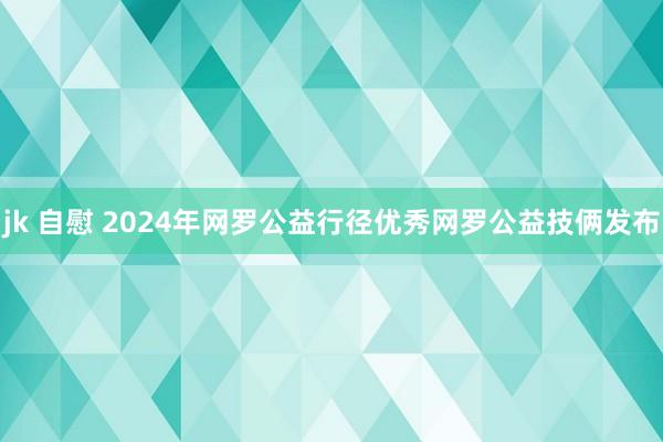 jk 自慰 2024年网罗公益行径优秀网罗公益技俩发布