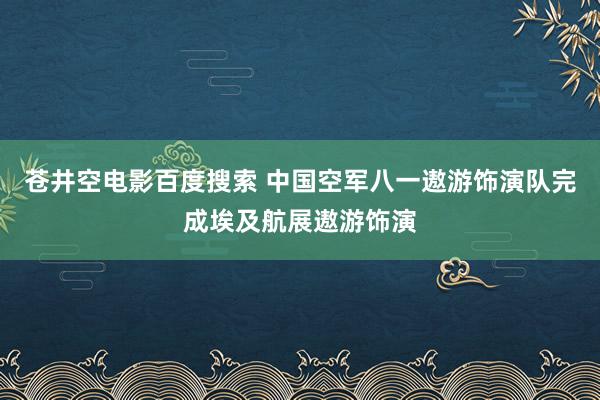 苍井空电影百度搜索 中国空军八一遨游饰演队完成埃及航展遨游饰演