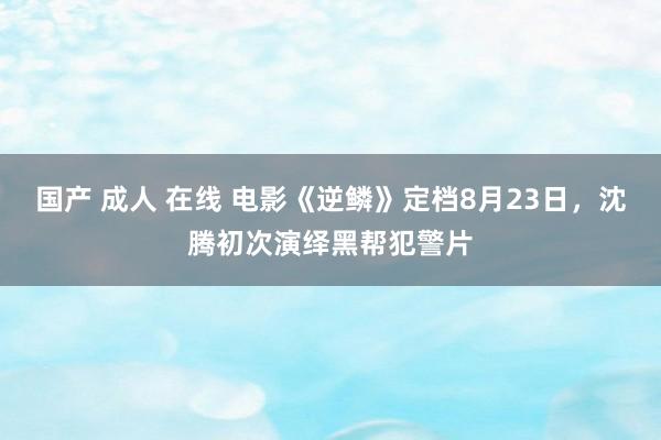 国产 成人 在线 电影《逆鳞》定档8月23日，沈腾初次演绎黑帮犯警片