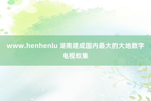 www.henhenlu 湖南建成国内最大的大地数字电视蚁集