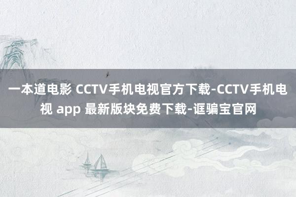 一本道电影 CCTV手机电视官方下载-CCTV手机电视 app 最新版块免费下载-诓骗宝官网