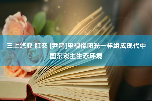 三上悠亚 肛交 [尹鸿]电视像阳光一样组成现代中国东谈主生态环境