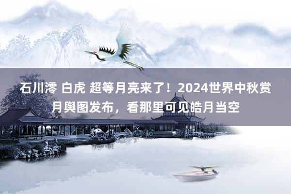 石川澪 白虎 超等月亮来了！2024世界中秋赏月舆图发布，看那里可见皓月当空