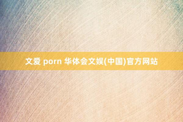 文爱 porn 华体会文娱(中国)官方网站