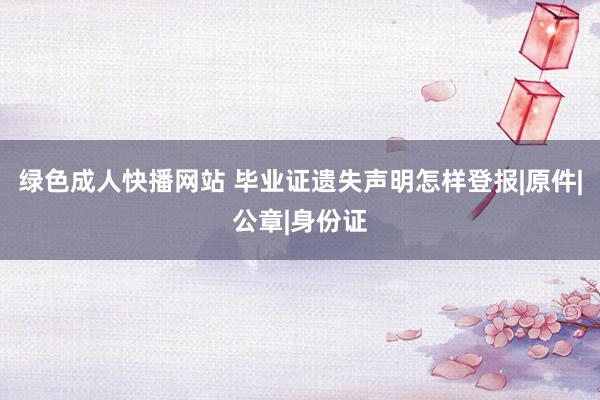 绿色成人快播网站 毕业证遗失声明怎样登报|原件|公章|身份证