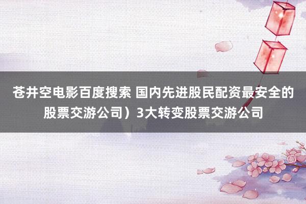 苍井空电影百度搜索 国内先进股民配资最安全的股票交游公司）3大转变股票交游公司